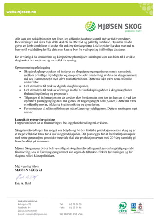 MJØSEN SKOG SA 
Kirkegata 70 Tel: 61 26 30 00 
Postboks 84 Faks: 61 25 99 46 
2601 Lillehammer 
E-post: mjosen@mjosen.no NO 988 983 659 MVA 
Alle data om nøkkelbiotoper bør ligge i en offentlig database som til enhver tid er oppdatert. Hele næringen må bidra hvis dette skal bli en effektivt og pålitelig database. Dessuten må det gjøres en jobb som bidrar til at det blir enklere for skogeierne å skille på hvilke data man må ta hensyn til ved drift og hvilke data man kan se bort fra ved oppslag i offentlige databaser. 
Det er viktig å ha lønnsomme og kompetente planmiljøer i næringen som kan bidra til å utvikle skogbruket i en moderne og mer effektiv retning. 
Oppsummering planlegging 
 Skogbruksplanprosjekter må initieres av skogeierne og organiseres som et samarbeid mellom offentlige myndigheter og skogeierne selv. Innhenting av data om skogressursene må ses i sammenheng med selve planutformingen. Dette må ikke være noen offentlig anskaffelse. 
 Det stimuleres til bruk av digitale skogbruksplaner. 
 Det stimuleres til bruk av offentlige midler til verdiskapningsdelen i skogbruksplanen (behandlingsforslag og prognoser). 
 Tilgangen til informasjon om de verdier eller forekomster som bør tas hensyn til ved den operative planlegging og drift, må gjøres lett tilgjengelig på nett (Kilden). Dette må være et offentlig ansvar, inklusive kvalitetssikring og ajourføring. 
 Forventninger til ulike miljøhensyn må avklares og tydeliggjøres. Dette er næringens eget ansvar. 
Langsiktig ressursforvaltning 
I rapporten heter det at finansering av frø- og planteforedling må avklares. 
Skogplanteforedlingen har meget stor betydning for den faktiske produksjonsevnen i skog og er et meget effektivt tiltak for å øke skogproduksjonen. Det planlegges for at frø fra frøplantasjene med neste generasjons genetiske materiale skal øke produksjonsevnen med 20 % og samtidig gi bedre kvalitet på tømmeret. 
Mjøsen Skog mener det er helt vesentlig at skogplanteforedlingen sikres en langsiktig og stabil finansiering, slik at foredlingsprogrammet kan oppnå de tiltenkte effekter for næringen og for skogens rolle i klimapolitikken. 
Med vennlig hilsen MJØSEN SKOG SA 
Erik A. Dahl 
