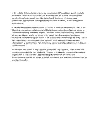 er det i enkelte tilfelle nødvendig å nærme seg en individoversikt/oversikt over spesielt verdifulle bestand eller bestand som kan utvikles til det. Rådene i planen bør ta høyde for produksjon av spesialkvaliteter/antatt spesielt godt virke til gitte formål. Blant annet til restaurering av gammel/eldre bygningsmasse, som utgjør et viktig del av ROT-markedet, er dette en høyaktuell problemstilling. 
Vi støtter Bygg-rapportens oppmerksomhet på utvikling av helhetlige livsløpsanalyser. Dette er noe Riksantikvaren engasjerer seg i gjennom arbeid i skjæringspunktet mellom miljøvennlig byggeri og kulturminneforvaltning. Videre er vi enige i at Utviklingen vil stille krav til kvalitet og kompetanse i alle ledd i verdikjeden. Sett fra vårt ståsted er det spesielt viktig å rette oppmerksomhet mot virkekvalitet, virkeforståelse og rett kvalitet på rett plass. I denne sammenheng er det nyttig å trekke fram erfaringsbasert kunnskap og kunnskap som ligger gjemt i eksisterende bygningsmasse. Erfaringsbasert og gjemt kunnskap / produktutvikling og innovasjon utgjør et spennende møtepunkt i FoU-sammenheng. 
Avslutningsvis vi l vi påpeke at Bygg-rapporten, på linje med Skog-rapporten, i overraskende liten grad retter oppmerksomhet mot virkekvalitet. Vi mener at virkekvalitet, sammen med kompetanse i byggsektoren, er helt sentralt for å opprettholde og styrke trevirkets omdømme som bygningsmateriale. Poenget blir kanskje best underbygget ved å peke på vedlikeholdsutfordringer på utvendige trefasader. 