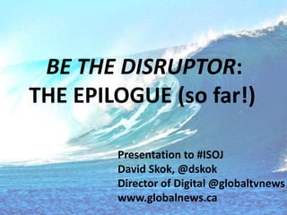 BE THE DISRUPTOR:
THE EPILOGUE (so far!)
Presentation to #ISOJ
David Skok, @dskok
Director of Digital @globaltvnews
www.gl...