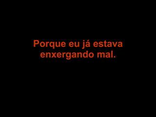 Porque eu já estava enxergando mal. 