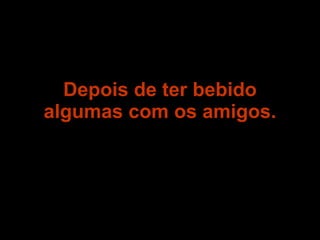 Depois de ter bebido algumas com os amigos. 