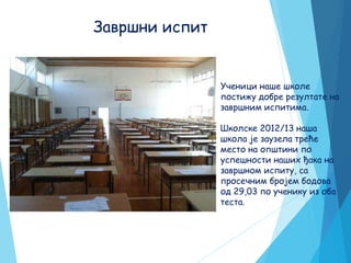 Завршни испит
Ученици наше школе
постижу добре резултате на
завршним испитима.
Школске 2012/13 наша
школа је заузела треће
место на општини по
успешности наших ђака на
завршном испиту, са
просечним бројем бодова
од 29,03 по ученику из оба
теста.
 