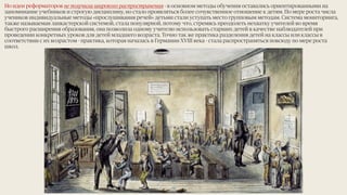 Но идеи реформаторов не получили широкого распространения - в основном методы обучения оставались ориентированными на
запоминание учебников и строгую дисциплину, но стало проявляться более сочувственное отношение к детям. По мере роста числа
учеников индивидуальные методы «прослушивания речей» детьми стали уступать место групповым методам. Система мониторинга,
также называемая ланкастерской системой, стала популярной, потому что, стремясь преодолеть нехватку учителей во время
быстрого расширения образования, она позволила одному учителю использовать старших детей в качестве наблюдателей при
проведении конкретных уроков для детей младшего возраста. Точно так же практика разделения детей на классы или классы в
соответствии с их возрастом - практика, которая началась в Германии XVIII века - стала распространяться повсюду по мере роста
школ.
10
 