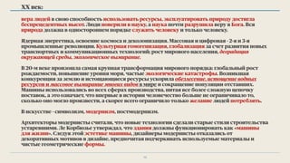 ХХ век:
вера людей в свою способность использовать ресурсы, эксплуатировать природу достигла
беспрецедентных высот. Люди поверили в науку, а наука почти разрушила веру в Бога. Вся
природа должна в одностороннем порядке служить человеку и только человеку.
Ядерная энергетика, освоение космоса и деколонизация. Массовая и цифровая - 2-я и 3-я
промышленные революции. Культурная гомогенизация, глобализация за счет развития новых
транспортных и коммуникационных технологий; рост мирового населения, деградация
окружающей среды, экологическое вымирание.
В 20-м веке произошла самая крупная трансформация мирового порядка: глобальный рост
рождаемости, повышение уровня моря, частые экологические катастрофы. Возникшая
конкуренция за землю и истощающиеся ресурсы ускорила обезлесение, истощение водных
ресурсов и массовое вымирание многих видов в мире и сокращение популяции отставших.
Машины использовались во всех сферах производства, питая все более сложную цепочку
поставок, а это означает, что впервые в истории человечество больше не ограничивало то,
сколько оно могло произвести, а скорее всего ограничило только желание людей потреблять.
В искусстве - символизм, модернизм, постмодернизм.
Архитекторы модернисты считали, что новые технологии сделали старые стили строительства
устаревшими. Ле Корбюзье утверждал, что здания должны функционировать как «машины
для жизни». Следуя этой эстетике машины, дизайнеры модернисты отказались от
декоративных мотивов в дизайне, предпочитая подчеркивать используемые материалы и
чистые геометрические формы.
12
 