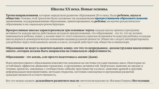 Школы ХХ века. Новые основы.
Тремя направлениями, которые определяли развитие образования 20-го века, были ребенок, наука и
общество. Основы этой трилогии были заложены так называемыми прогрессивными образовательными
движениями, поддерживающими образование, ориентированное на ребенка, на научно-реалистическое
образование и на социальную реконструкцию.
Прогрессивные школы характеризовали три основные черты: каждая школа приняла программу
активности; каждая школа действовала исходя из предположения, что образование - это то, что не должно
навязываться ребенку извне, а должно вместо этого извлекать скрытые возможности изнутри ребенка; и каждая
школа верила в демократическую концепцию индивидуальной ценности. Общество следует интерпретировать
для ребенка через повседневную жизнь в классе, который действует как общество в миниатюре.
Образование не ведет к окончательному концу; это что-то непрерывное, «реконструкция накопленного
опыта», которая должна быть направлена на социальную эффективность.
Образование - это жизнь, а не просто подготовка к жизни (Дьюи).
Идеи прогрессивного образования повсеместно повлияли на системы государственных школ. Некоторые из
устойчивых эффектов движения отразились в программах активностей, творческих занятиях по письму и
чтению, проектах, связанных с сообществом, гибкому пространству в классе, занятиям драмой и другими
неформальным мероприятиями, методам открытия, системам самооценки и программам развития
гражданственности и ответственность.
Все это можно назвать дальнейшем развитием мысли «мечтателя-идеалиста» Иоганна Генриха Песталоцци.
14
 