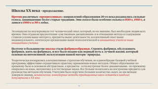 Школы ХХ века - продолжение.
Против различных «прогрессивных» направлений образования 20-го века раздавались сильные
голоса, защищающие более старые традиции. Эти голоса были особенно сильны в 1930-х, 1950-х, а
затем в 1980-х и 90-х годах.
Эссенциалисты подчеркивали тот человеческий опыт, который, по их мнению, был необходим людям всех
времен. Они отдавали предпочтение «умственным дисциплинам» и в отношении метода и содержания
ставили усилия выше интереса, предметы выше деятельности, коллективный опыт выше
индивидуального, логическую организацию выше психологической и инициативу учителя выше
инициативы ученика.
Поэтому в большинстве школы стали фабрикoобразные. Строить фабрики, обслуживать
фабрики, жить на фабриках, и все было подано как верный путь к лучшей жизни, который
основан на интенсивной эксплуатации нашей матери - природы.
Теоретически поощрялись альтернативные стратегии обучения, но единообразие базовой учебной
программы эффективно ограничивало практику применения новых методов. Общее образование по-
прежнему было в основном абстрактным, а предметы - хотя внутренне более динамичными - по-прежнему
опирались на язык, математику и естественные науки. Все больше полагались на построение предмета для
руководства методом обучения. Учителям было поручено большее количество задач, но им меньше
доверяли знания, механические, конвейерные методы традиционных школ остаются наиболее
популярными в ХХ веке.
15
 