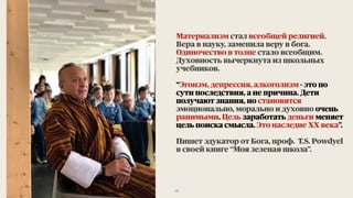 Материализм стал всеобщей религией.
Вера в науку, заменила веру в бога.
Одиночество в толпе стало всеобщим.
Духовность вычеркнута из школьных
учебников.
“Эгоизм, депрессия, алкоголизм - это по
сути последствия, а не причина. Дети
получают знания, но становятся
эмоционально, морально и духовно очень
ранимыми. Цель заработать деньги меняет
цель поиска смысла. Это наследие ХХ века”.
Пишет эдукатор от Бога, проф. T.S. Powdyel
в своей книге “Моя зеленая школа”.
18
 