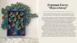 Как у всякой великой идеи, у нее, собственно, нет
начала, именно как идея она существовала всегда.
Как идею, догадку и идеал мы находим ее прообраз во
многих прошедших эпохах, например у Пифагора, затем
в позднюю пору античной культуры, в эллинистическо-
гностическом кругу, равным образом у древних
китайцев, затем опять на вершинах арабско-
мавританской духовной жизни, а потом след ее
предыстории ведет через схоластику и гуманизм к
математическим академиям XVII и XVIII веков и дальше к
философам-романтикам и рунам магических мечтаний
Новалиса. В основе всякого движения духа к идеальной
цели universitas litterarum,[2] всякой платоновской
академии, всякого общения духовной элиты, всякой
попытки сближения точных и гуманитарных наук, всякой
попытки примирения между искусством и наукой или
между наукой и религией лежала все та же вечная идея.
Герман Гессе
“Игра в бисер”
 