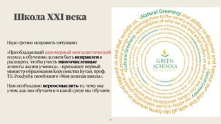 Надо срочно исправить ситуацию.
«Преобладающий одномерный менталистический
подход к обучению должен быть исправлен и
расширен, чтобы учесть многочисленные
аспекты жизни ученика», - призывает первый
министр образования Королевства Бутан, проф.
T.S. Poedyel в своей книге «Моя зеленая школа».
Нам необходимо переосмыслить то, чему мы
учим, как мы обучаем и в какой среде мы обучаем.
Школа ХХI века
22
 