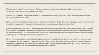 Школа построен на трех акрах земли в Ла Калера, в непосредственной близости от Боготы, со всеми
преимуществами чистого деревенского воздуха.
Требовалось строение, которое не теряло бы загородного характера, дружило с окружающей средой и детьми, а
также было безопасным раем.
Здание расположено рядом с мастерскими и продолжает архитектурную форму, но через другой язык окружающей
среды. На этот раз вокруг большой центральной пустоты, наполненной растительностью.
В этом здании подростки живут с захватывающем ощущением, как у себя дома. Метод Монтессори требует, чтобы
пространства, способствующие образованию, были благоприятными местами для социального сосуществования,
где физическая работа, объединяющая практическую и академическую, вдохновлена уважением к природе и будет
стимулировать интерес учащихся к окончанию школы.
Проект состоит из двух уровней: на первом расположены столовая, кухня и мастерские искусств и наук, стенды,
соединяющие две мастерские, а также место для учебы и встреч. Во втором находится 8 пространств, четыре для
каждой мастерской, еще две комнаты для работы только для школьников, как учебное место, пространства для
социализаций и игр, для презентации и различных мероприятий.
36
 