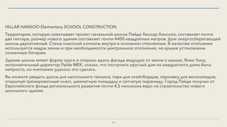 HILLAR HANSOO Elementary SCHOOL CONSTRUCTION
Территория, которую охватывает проект начальной школы Пайде Хиллар Ханссоо, составляет почти
два гектара, размер нового здания составляет почти 4400 квадратных метров. Дом энергосберегающей
школы двухэтажный. Стены классной комнаты внутри в основном стеклянные. В качестве отопления
используется недры земли и при необходимости центральное отопление, на крыше установлены
солнечные батареи.
Здание школы имеет форму круга и спираль вдоль фасада ведущую от земли к крыше. Янек Лоху,
исполнительный директор Paide MEK, сказал, что построить круглый дом из квадратного дома было
непросто, но компании удалось это сделать.
Вы можете увидеть доски для настольного тенниса, парк для скейтбордов, парковку для велосипедов,
открытый тренировочный класс, шахматную площадку и сетчатую пирамиду. Город Пайде получил от
Европейского фонда регионального развития почти 4,5 миллиона евро на строительство нового
школьного здания.
39
 
