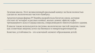 Зеленая школа. Этот великолепный школьный кампус на Бали полностью
сделан из экологически чистого бамбука.
Архитектурная фирма PT Bambu разработала богатую среду, которая
состоит из четырех классных комнат, жилых домов, офисов, кафе,
тренажерного зала и Сердца школы, спиралевидного многоэтажного здания.
В школе также используются системы экологически чистой энергии, такие
как солнечная энергия, котел на биомассе и микрогидрогенератор.
Конечно, устойчивость - это ключевой элемент образования детей.
45
 