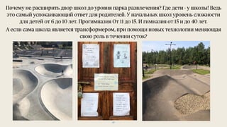 47
Почему не расширить двор школ до уровня парка развлечения? Где дети - у школы! Ведь
это самый успокаивающий ответ для родителей. У начальных школ уровень сложности
для детей от 6 до 10 лет. Прогимназия От 11 до 15. И гимназия от 15 и до 40 лет.
А если сама школа является трансформером, при помощи новых технологии меняющая
свою роль в течении суток?
 