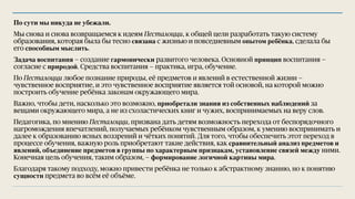 По сути мы никуда не убежали.
Мы снова и снова возвращаемся к идеям Песталоцци, к общей цели разработать такую систему
образования, которая была бы тесно связана с жизнью и повседневным опытом ребёнка, сделала бы
его способным мыслить.
Задача воспитания — создание гармонически развитого человека. Основной принцип воспитания —
согласие с природой. Средства воспитания — практика, игра, обучение.
По Песталоцци любое познание природы, её предметов и явлений в естественной жизни —
чувственное восприятие, и это чувственное восприятие является той основой, на которой можно
построить обучение ребёнка законам окружающего мира.
Важно, чтобы дети, насколько это возможно, приобретали знания из собственных наблюдений за
вещами окружающего мира, а не из схоластических книг и чужих, воспринимаемых на веру слов.
Педагогика, по мнению Песталоцци, призвана дать детям возможность перехода от беспорядочного
нагромождения впечатлений, получаемых ребёнком чувственным образом, к умению воспринимать и
далее к образованию ясных воззрений и чётких понятий. Для того, чтобы обеспечить этот переход в
процессе обучения, важную роль приобретают такие действия, как сравнительный анализ предметов и
явлений, объединение предметов в группы по характерным признакам, установление связей между ними.
Конечная цель обучения, таким образом, — формирование логичной картины мира.
Благодаря такому подходу, можно привести ребёнка не только к абстрактному знанию, но к понятию
сущности предмета во всём её объёме.
 