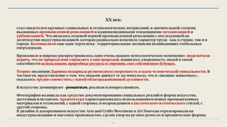 ХХ век:
стал свидетелем крупных социальных и технологических потрясений, в значительной степени
вызванных промышленной революцией и взаимосвязанными тенденциями: механизацией и
урбанизацией. Что являлось основой первой промышленной революции с последующей на
десятилетия индустриализацией, которая радикально изменила характер труда - как в стране, так и в
городе. Колониализм еще одна черта века - территориальная экспансия возникающих глобальных
сверхдержав.
Произошло и широко распространилось одно очень важное психологическое изменение: люди начали
верить, что не природа ими управляет, а они природой, появилось уверенность людей в своей
способности использовать природные ресурсы и строить свое собственное будущее.
Теория эволюции Дарвина подорвала религиозную уверенность и идею человеческой уникальности. В
частности, представление о том, что людьми движут те же импульсы, что и «низших животных»,
оказалось трудно совместить с идеей облагораживающей духовности.
В искусстве доминируют - романтизм, реализм и импрессионизм.
Фотография возникла как средство документирования социальных реалий и форма искусства,
доступная и неэлитам. Архитектура характеризовалась использованием новых промышленных
материалов и технологий, с одной стороны, и возрождением классического и готического стилей, с
другой стороны.
В дизайне и декоративном искусстве Arts and Crafts Movement и Art Nouveau отреагировали на
индустриализацию и массовое производство, сделав упор на ручное ремесло и органические формы.
6
 