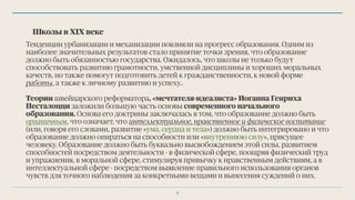 Школы в ХIX веке
Тенденции урбанизации и механизации повлияли на прогресс образования. Одним из
наиболее значительных результатов стало принятие точки зрения, что образование
должно быть обязанностью государства. Ожидалось, что школы не только будут
способствовать развитию грамотности, умственной дисциплины и хороших моральных
качеств, но также помогут подготовить детей к гражданственности, к новой форме
работы, а также к личному развитию и успеху..
Теории швейцарского реформатора, «мечтателя-идеалиста» Иоганна Генриха
Песталоцци заложили большую часть основы современного начального
образования. Основа его доктрины заключалась в том, что образование должно быть
органичным, что означает, что интеллектуальное, нравственное и физическое воспитание
(или, говоря его словами, развитие «ума, сердца и тела») должно быть интегрировано и что
образование должно опираться на способности или «внутреннюю силу», присущее
человеку. Образование должно быть буквально высвобождением этой силы, развитием
способностей посредством деятельности - в физической сфере, поощряя физический труд
и упражнения, в моральной сфере, стимулируя привычку к нравственным действиям, а в
интеллектуальной сфере - посредством выявление правильного использования органов
чувств для точного наблюдения за конкретными вещами и вынесения суждений о них.
8
 