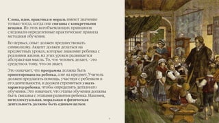 Слова, идеи, практика и мораль имеют значение
только тогда, когда они связаны с конкретными
вещами. Из этих всеобъемлющих принципов
следовали определенные практические правила
методики обучения.
Во-первых, опыт должен предшествовать
символизму. Акцент должен делаться на
предметных уроках, которые знакомят ребенка с
реалиями жизни; из этих уроков развивается
абстрактная мысль. То, что человек делает, - это
средство к тому, что он знает.
Это означает, что программа должна быть
ориентирована на ребенка, а не на предмет. Учитель
должен предлагать помощь, участвуя с ребенком в
его деятельности, и должен стремиться узнать
характер ребенка, чтобы определить детали его
обучения. Это означает, что этапы обучения должны
быть связаны с этапами развития ребенка. Наконец,
интеллектуальная, моральная и физическая
деятельность должны быть единым целым.
9
 