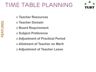 Time table planning
FEATURES

o Teacher Resources
o Teacher Domain
o Board Requirement
o Subject Preference
o Adjustment of Practical Period
o Allotment of Teacher on Merit
o Adjustment of Teacher Leave

 