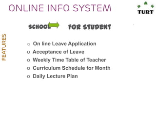 Online Info system
FEATURES

School

For Student

o On line Leave Application
o Acceptance of Leave
o Weekly Time Table of Teacher

o Curriculum Schedule for Month
o Daily Lecture Plan

 