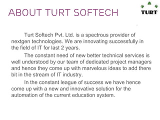 About TURT Softech
Turt Softech Pvt. Ltd. is a spectrous provider of
nextgen technologies. We are innovating successfully in
the field of IT for last 2 years.
The constant need of new better technical services is
well understood by our team of dedicated project managers
and hence they come up with marvelous ideas to add there
bit in the stream of IT industry.
In the constant league of success we have hence
come up with a new and innovative solution for the
automation of the current education system.

 