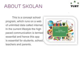 About SkoLan
This is a concept school
program, which runs on a web
of unlimited data called internet.
In the current lifestyle the high
paced communication is termed
essential and hence this app
is essential for students, school,
teachers and parents.

 