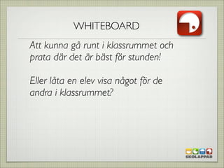 WHITEBOARD
Att kunna gå runt i klassrummet och
prata där det är bäst för stunden!

Eller låta en elev visa något för de
andra i klassrummet?
 