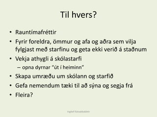 Til hvers?
• Rauntímafréttir
• Fyrir foreldra, ömmur og afa og aðra sem vilja
fylgjast með starfinu og geta ekki verið á staðnum
• Vekja athygli á skólastarfi
– opna dyrnar “út í heiminn”
• Skapa umræðu um skólann og starfið
• Gefa nemendum tæki til að sýna og segja frá
• Fleira?
Ingileif Áٱóٳپ
 