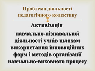 
АктивізаціяАктивізація
навчально-пізнавальноїнавчально-пізнавальної
діяльності учнів шляхомдіяльності учнів шляхом
використання інноваційнихвикористання інноваційних
форм і методів організаціїформ і методів організації
навчально-виховного процесунавчально-виховного процесу
Проблема діяльності
педагогічного колективу
 