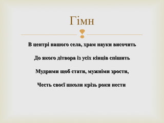 
В центрі нашого села, храм науки височитьВ центрі нашого села, храм науки височить
До якого дітвора із усіх кінців спішитьДо якого дітвора із усіх кінців спішить
Мудрими щоб стати, мужніми зрости,Мудрими щоб стати, мужніми зрости,
Честь своєї школи крізь роки нестиЧесть своєї школи крізь роки нести
Гімн
 