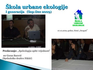 Škola urbane ekologije I generacija  (Sep-Dec 2009) 07.10.2009. godine, Hotel ,,Onogošt ” Predavanje:  ,,Speleologija-opšt...