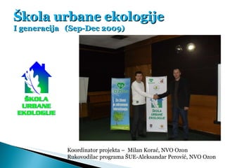 Škola urbane ekologije I generacija  (Sep-Dec 2009) Koordinator projekta –  Milan Korać, NVO Ozon Rukovodilac programa ŠUE...