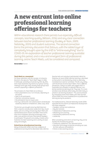 Professional Educator • 2020 Edition 1 • Volume 23 	 55
THE ISSUES EDITION • OPINION PAPERS
Teach Meet as a movement
For those unfamiliar with this concept, in its face-to-
face form, the idea of a “Teach Meet” began in 2006
in Edinburgh, spreading to Australia by 2011. By 2014,
each major Australian city had its own group running
meetings of this type. More recently these groups have
waned in popularity in different jurisdictions.
The principles of a Teach Meet are as follows:
• Short presentations (3,5,7 or 8 minutes, depending on
the event)
• Open to all participants
• Free from commercial interests
• All participants have an equal voice
• Run by a democratic and collective form of distributed
leadership (Brafman  Beckstrom, 2006; Coop, 2013)
This format was brought online by Matt Esterman
FACE, a teacher and education leader from New South
Wales, who ran a thirty-minute long Teach Meet with
representatives from Victoria and NSW. These events
have since multiplied, allowing increasingly cross-
state, cross-sectoral and even international speakers
to participate. This growth and virality, at least within
Australia, has been surprising and is worthy of closer
study and analysis.
Extant forms of professional learning
Wong and Bautista (2018) note three categories of
professional learning: formal (facilitator-led); informal
(teacher-led) and individual (self-directed). Whilst for
Greenhow  Lewin (2016) informal learning is described
as that which is not directed by school or externally
mandated but is learner controlled. This fits very neatly
with the format of online Teach Meets. From a different
perspective, Colley et al (2003, p8) suggest that it is
impossible and unhelpful to separate informal, non-
formal and formal learning at all. They note, “it is more
sensible to see attributes of formality and informality as
present in all learning situations”. This will be achieved
by contrasting online Teach Meets with other formats
of pre-COVID and online mediated forms of professional
learning during the pandemic.
For traditional forms, Deborah Netolicky’s book (2008)
expanded the list of forms of Professional Development
into these categories:
• Speakers, courses and conferences
• Key life moments
• Collaborative Professional Learning
• Mentoring and Coaching
• Self-directed professional learning
• Leadership
When considering online forms of learning, they can be
divided into the following groups:
• Traditional conferences, now delivered online
• Education technology companies providing use cases
for their software and platforms
• Online or tele-coaching services
Anewentrantintoonline
professionallearning
offeringsforteachers
Within educational research there persists two especially difficult
concepts, teaching quality (Wiliam, 2016) and any clear connection
between teacher professional learning (Guskey  Yoon, 2009;
Netolicky, 2019) and student outcomes. The second connection
forms the primary discussion that follows, with the added layer of
complexity brought upon by the shift to “online-everything” due to
COVID-19. An exploration of teacher professional learning available
during this period, and a new and emergent form of professional
learning, online Teach Meets, will be considered and compared.
Steven Kolber Teacher
 