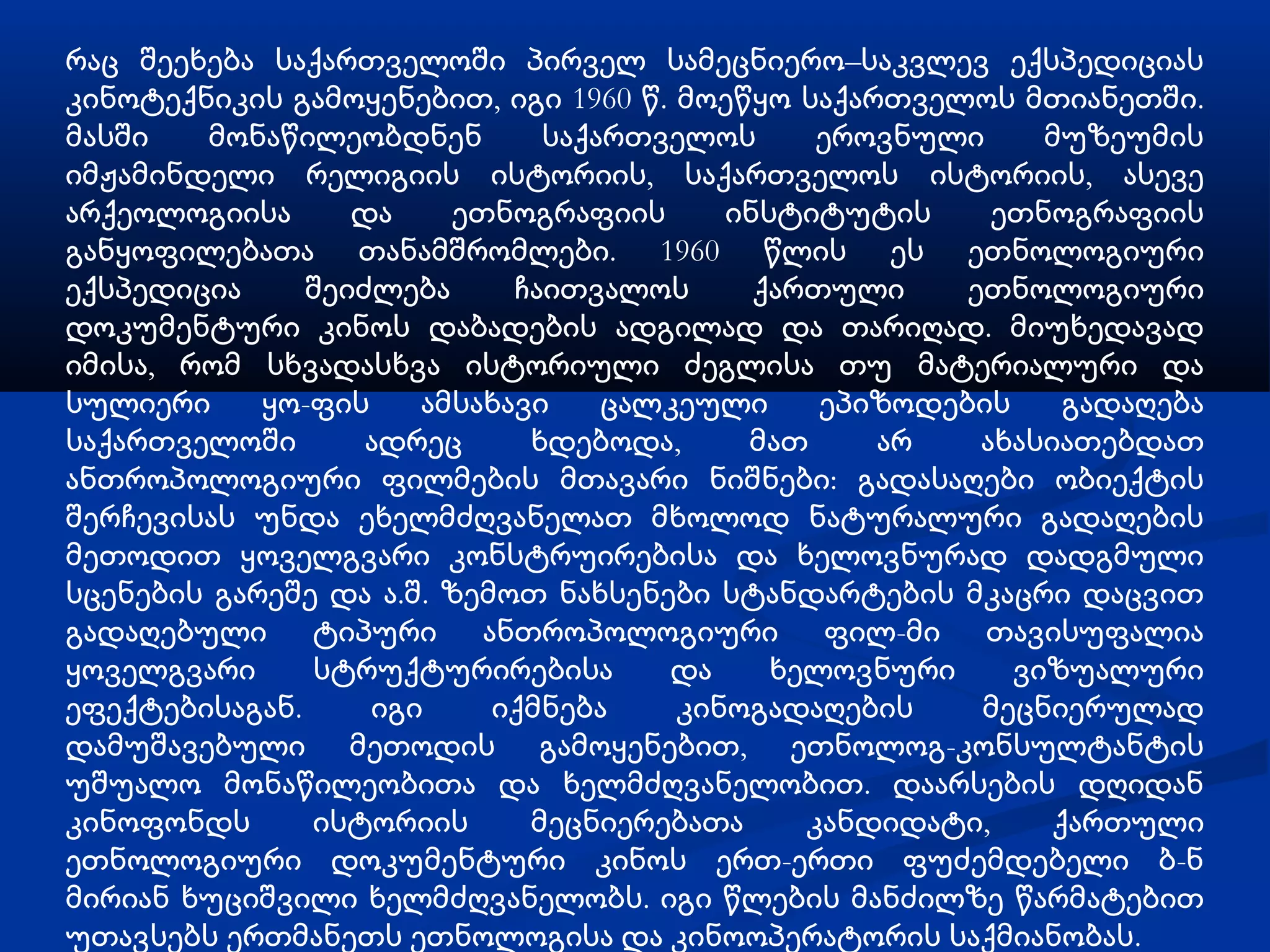 რაც შეეხება საქართველოში პირველ სამეცნიერო–საკვლევ ექსპედიციას
კინოტექნიკის გამოყენებით, იგი 1960 წ. მოეწყო საქართველოს მთიანეთში.
მასში   მონაწილეობდნენ        საქართველოს      ეროვნული     მუზეუმის
იმჟამინდელი რელიგიის ისტორიის, საქართველოს ისტორიის, ასევე
არქეოლოგიისა      და    ეთნოგრაფიის      ინსტიტუტის      ეთნოგრაფიის
განყოფილებათა თანამშრომლები. 1960 წლის ეს ეთნოლოგიური
ექსპედიცია     შეიძლება     ჩაითვალოს      ქართული     ეთნოლოგიური
დოკუმენტური კინოს დაბადების ადგილად და თარიღად. მიუხედავად
იმისა, რომ სხვადასხვა ისტორიული ძეგლისა თუ მატერიალური და
სულიერი     ყო­ფის    ამსახავი    ცალკეული     ეპიზოდების     გადაღება
საქართველოში       ადრეც     ხდებოდა,     მათ     არ    ახასიათებდათ
ანთროპოლოგიური ფილმების მთავარი ნიშნები: გადასაღები ობიექტის
შერჩევისას უნდა ეხელმძღვანელათ მხოლოდ ნატურალური გადაღების
მეთოდით ყოველგვარი კონსტრუირებისა და ხელოვნურად დადგმული
სცენების გარეშე და ა.შ. ზემოთ ნახსენები სტანდარტების მკაცრი დაცვით
გადაღებული ტიპური ანთროპოლოგიური ფილ­მი თავისუფალია
ყოველგვარი     სტრუქტურირებისა       და     ხელოვნური     ვიზუალური
ეფექტებისაგან.     იგი     იქმნება    კინოგადაღების     მეცნიერულად
დამუშავებული მეთოდის გამოყენებით, ეთნოლოგ-კონსულტანტის
უშუალო მონაწილეობითა და ხელმძღვანელობით. დაარსების დღიდან
კინოფონდს      ისტორიის      მეცნიერებათა     კანდიდატი,     ქართული
ეთნოლოგიური დოკუმენტური კინოს ერთ-ერთი ფუძემდებელი ბ-ნ
მირიან ხუციშვილი ხელმძღვანელობს. იგი წლების მანძილზე წარმატებით
უთავსებს ერთმანეთს ეთნოლოგისა და კინოოპერატორის საქმიანობას.
 