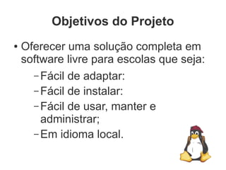 Objetivos do Projeto
●   Oferecer uma solução completa em
    software livre para escolas que seja:
      – Fácil de adaptar:
      – Fácil de instalar:
      – Fácil de usar, manter e
        administrar;
      – Em idioma local.
 