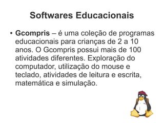 Softwares Educacionais
●   Gcompris – é uma coleção de programas
    educacionais para crianças de 2 a 10
    anos. O Gcompris possui mais de 100
    atividades diferentes. Exploração do
    computador, utilização do mouse e
    teclado, atividades de leitura e escrita,
    matemática e simulação.
 