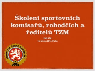 Školení sportovních
komisařů, rohodčích a
ředitelů TZM
FMS AČR
15. března 2014, Praha
 