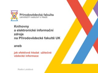 Knihovny
a elektronické informační
zdroje
na Přírodovědecké fakultě UK
aneb
jak efektivně hledat užitečné
vědecké informace
Radka Lukášová
 