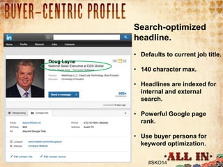 1. Profile Picture
• 93% had a picture of some kind.

Search-optimized
headline.
• Defaults to current job title.
• 140 character max.
• Headlines are indexed for
internal and external
search.
• Powerful Google page
rank.
• Use buyer persona for
keyword optimization.
#SKO14

 