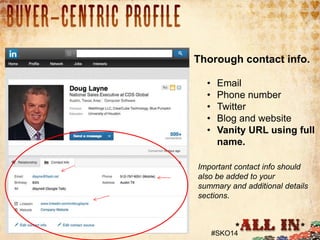1. Profile Picture
• 93% had a picture of some kind.

Thorough contact info.
•
•
•
•
•

Email
Phone number
Twitter
Blog and website
Vanity URL using full
name.

Important contact info should
also be added to your
summary and additional details
sections.

#SKO14

 