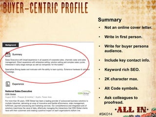 Summary
•

Not an online cover letter.

•

Write in first person.

•

Write for buyer persona
audience.

•

Include key contact info.

•

Keyword rich SEO.

•

2K character max.

•

Alt Code symbols.

•

Ask colleagues to
proofread.

#SKO14

 