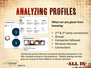 Prospect Intel
Step 2: Analyzing company and personal profiles
.

What can you glean from
knowing:
•
•
•
•
•

2nd & 3rd party connections
Groups
Companies followed
Personal interests
Connections

Joining key groups that your prospects already participate in can
offer valuable access to conversations. *Default settings will also
give you access to free InMail to co-Group members.
#SKO14

 