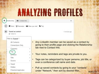• Any LinkedIn member can be saved as a contact by
going to their profile page and clicking the Relationship
tab next to Contact Info.
• Your notes, reminders and tags are private to you.
• Tags can be categorized by buyer persona, job title, or
even a conference call name and date.

• Pull up saved contacts by going to your “contacts”
under “Network,” then sort by desired filter.
#SKO14

 