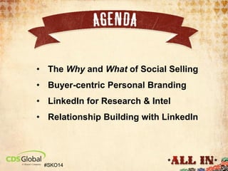 AGENDA
• Why Social Selling ?
• What is Social Selling?
• Step 1: Personal Branding on LinkedIn

• The Why and What of Social Selling

• Step 2: LinkedIn for Prospect Intel

• 3: LinkedIn Engagement
• StepBuyer-centric Personal Branding

• LinkedIn for Research & Intel
• Relationship Building with LinkedIn

#SKO14

 