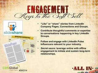 • “Like” or “share” stories from LinkedIn
Company Pages, Connections and Groups.

• Contribute thoughtful comments or expertise
to conversations happening in key LinkedIn
Groups.
• Follow and engage with LinkedIn Pulse
Influencers relevant to your industry.
• Secret sauce: leverage online with offline
engagement to initiate and sustain long-term
relationships.

#SKO14

 