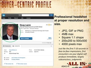 1. Profile Picture
• 93% had a picture of some kind.

Professional headshot
at proper resolution and
size.
•
•
•
•
•

JPG, GIF or PNG
4MB max
Square 1:1 shape
200x200 to 500x500
4000 pixels max

Just like the first 7-10 seconds in
face-to-face impressions, first
encounters via your digital self
produce immediate, largely
subconscious, judgments.
#SKO14

 
