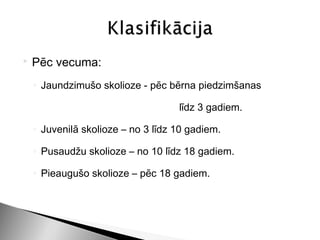    Pēc vecuma:
    ◦ Jaundzimušo skolioze - pēc bērna piedzimšanas

                                    līdz 3 gadiem.

    ◦ Juvenilā skolioze – no 3 līdz 10 gadiem.

    ◦ Pusaudžu skolioze – no 10 līdz 18 gadiem.

    ◦ Pieaugušo skolioze – pēc 18 gadiem.
 