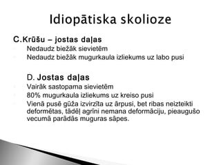 C. Krūšu – jostas daļas
o   Nedaudz biežāk sievietēm
o   Nedaudz biežāk mugurkaula izliekums uz labo pusi

    D. Jostas daļas
o   Vairāk sastopama sievietēm
o   80% mugurkaula izliekums uz kreiso pusi
o   Vienā pusē gūža izvirzīta uz ārpusi, bet ribas neizteikti
    deformētas, tādēļ agrīni nemana deformāciju, pieaugušo
    vecumā parādās muguras sāpes.
 