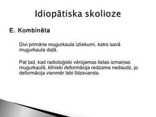 E. Kombinēta

o   Divi primārie mugurkaula izliekumi, katrs savā
    mugurkaula daļā.

o   Pat tad, kad radioloģiski vērojamas lielas izmaiņas
    mugurkaulā, klīniski deformācija redzama nedaudz, jo
    deformācija vienmēr labi līdzsvarota.
 