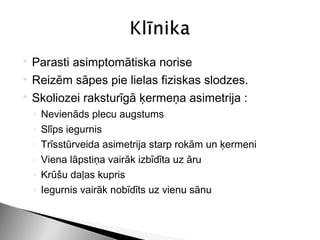  Parasti asimptomātiska norise
 Reizēm sāpes pie lielas fiziskas slodzes.

 Skoliozei raksturīgā ķermeņa asimetrija :

    ◦   Nevienāds plecu augstums
    ◦   Slīps iegurnis
    ◦   Trīsstūrveida asimetrija starp rokām un ķermeni
    ◦   Viena lāpstiņa vairāk izbīdīta uz āru
    ◦   Krūšu daļas kupris
    ◦   Iegurnis vairāk nobīdīts uz vienu sānu
 