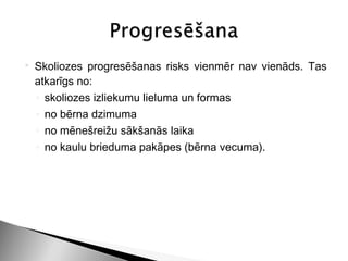    Skoliozes progresēšanas risks vienmēr nav vienāds. Tas
    atkarīgs no:
    ◦ skoliozes izliekumu lieluma un formas
    ◦ no bērna dzimuma
    ◦ no mēnešreižu sākšanās laika
    ◦ no kaulu brieduma pakāpes (bērna vecuma).
 